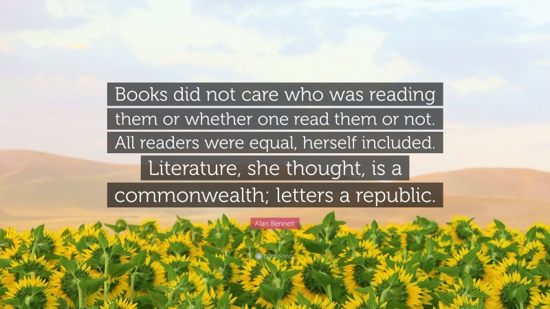 Alan Bennett Quote: “Books did not care who was reading them or whether one read them or not. All readers were equal, herself included. Literature, she thought, is a commonwealth; letters a republic.”