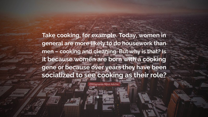 Chimamanda Ngozi Adichie Quote: “Take cooking, for example. Today, women in general are more likely to do housework than men – cooking and cleaning. But why is that? Is it because women are born with a cooking gene or because over years they have been socialized to see cooking as their role?”