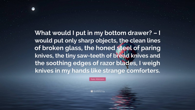 Kate Atkinson Quote: “What would I put in my bottom drawer? – I would put only sharp objects, the clean lines of broken glass, the honed steel of paring knives, the tiny saw-teeth of bread knives and the soothing edges of razor blades, I weigh knives in my hands like strange comforters.”