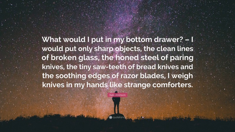 Kate Atkinson Quote: “What would I put in my bottom drawer? – I would put only sharp objects, the clean lines of broken glass, the honed steel of paring knives, the tiny saw-teeth of bread knives and the soothing edges of razor blades, I weigh knives in my hands like strange comforters.”