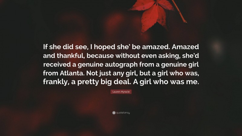 Lauren Myracle Quote: “If she did see, I hoped she’ be amazed. Amazed and thankful, because without even asking, she’d received a genuine autograph from a genuine girl from Atlanta. Not just any girl, but a girl who was, frankly, a pretty big deal. A girl who was me.”