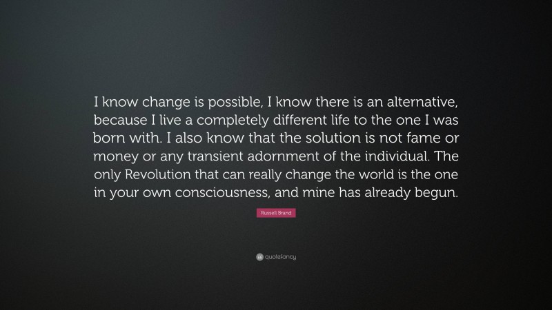 Russell Brand Quote: “I know change is possible, I know there is an alternative, because I live a completely different life to the one I was born with. I also know that the solution is not fame or money or any transient adornment of the individual. The only Revolution that can really change the world is the one in your own consciousness, and mine has already begun.”