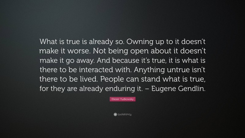 Eliezer Yudkowsky Quote: “What is true is already so. Owning up to it doesn’t make it worse. Not being open about it doesn’t make it go away. And because it’s true, it is what is there to be interacted with. Anything untrue isn’t there to be lived. People can stand what is true, for they are already enduring it. – Eugene Gendlin.”