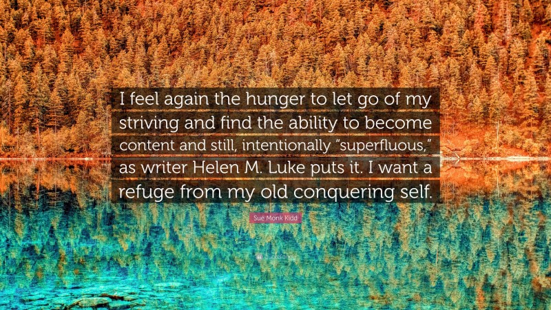 Sue Monk Kidd Quote: “I feel again the hunger to let go of my striving and find the ability to become content and still, intentionally “superfluous,” as writer Helen M. Luke puts it. I want a refuge from my old conquering self.”