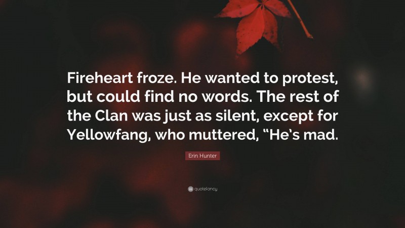 Erin Hunter Quote: “Fireheart froze. He wanted to protest, but could find no words. The rest of the Clan was just as silent, except for Yellowfang, who muttered, “He’s mad.”