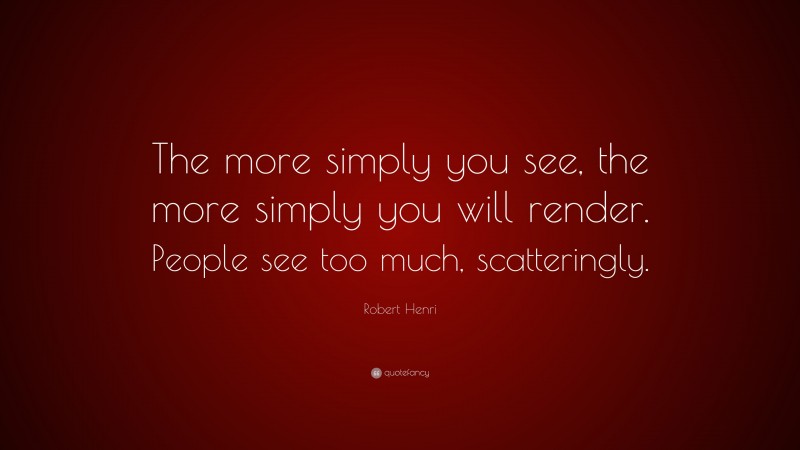 Robert Henri Quote: “The more simply you see, the more simply you will render. People see too much, scatteringly.”