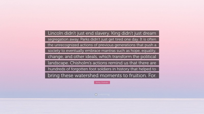 Shirley Chisholm Quote: “Lincoln didn’t just end slavery. King didn’t just dream segregation away. Parks didn’t just get tired one day. It is often the unrecognized actions of previous generations that push a society to eventually embrace mantras such as hope, equality, change, and other ideals, which transform the political landscape. Chisholm’s actions remind us that there are hundreds of forgotten foot soldiers in history that helped to bring these watershed moments to fruition. For.”