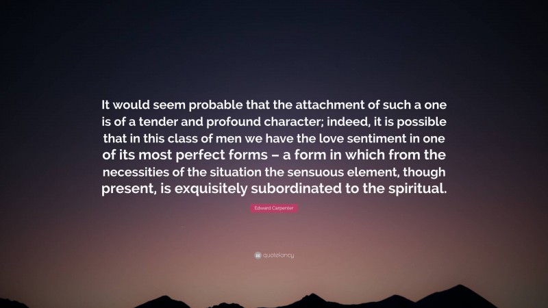 Edward Carpenter Quote: “It would seem probable that the attachment of such a one is of a tender and profound character; indeed, it is possible that in this class of men we have the love sentiment in one of its most perfect forms – a form in which from the necessities of the situation the sensuous element, though present, is exquisitely subordinated to the spiritual.”