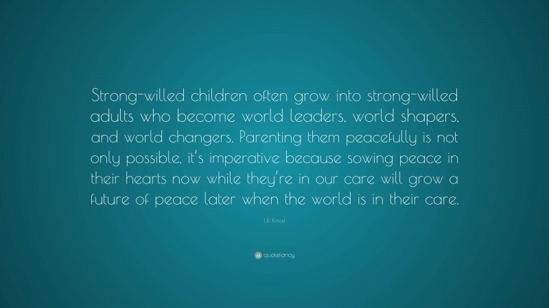 L.R. Knost Quote: “Strong-willed children often grow into strong-willed adults who become world leaders, world shapers, and world changers. Parenting them peacefully is not only possible, it’s imperative because sowing peace in their hearts now while they’re in our care will grow a future of peace later when the world is in their care.”