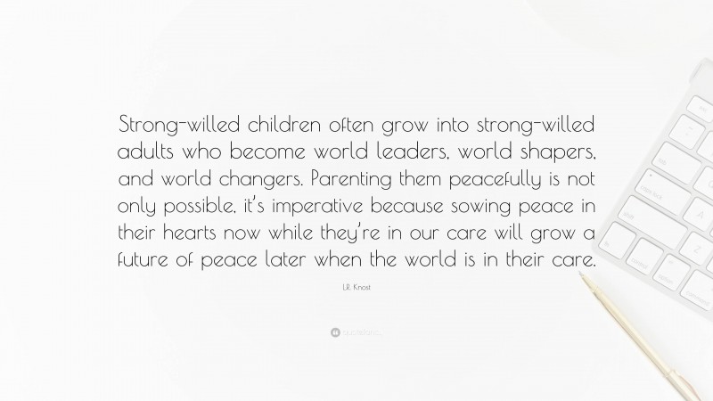 L.R. Knost Quote: “Strong-willed children often grow into strong-willed adults who become world leaders, world shapers, and world changers. Parenting them peacefully is not only possible, it’s imperative because sowing peace in their hearts now while they’re in our care will grow a future of peace later when the world is in their care.”