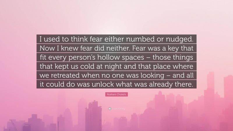 Roshani Chokshi Quote: “I used to think fear either numbed or nudged. Now I knew fear did neither. Fear was a key that fit every person’s hollow spaces – those things that kept us cold at night and that place where we retreated when no one was looking – and all it could do was unlock what was already there.”