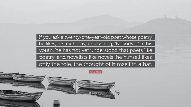 Annie Dillard Quote: “If you ask a twenty-one-year-old poet whose poetry he likes, he might say, unblushing, “Nobody’s,” In his youth, he has not yet understood that poets like poetry, and novelists like novels; he himself likes only the role, the thought of himself in a hat.”