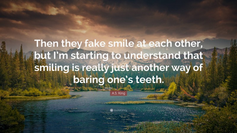 A.S. King Quote: “Then they fake smile at each other, but I’m starting to understand that smiling is really just another way of baring one’s teeth.”