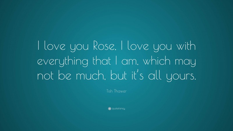 Tish Thawer Quote: “I love you Rose, I love you with everything that I am, which may not be much, but it’s all yours.”