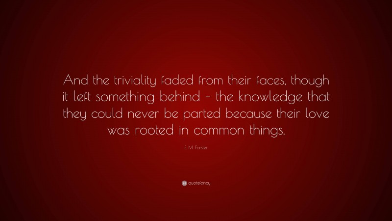 E. M. Forster Quote: “And the triviality faded from their faces, though it left something behind – the knowledge that they could never be parted because their love was rooted in common things.”