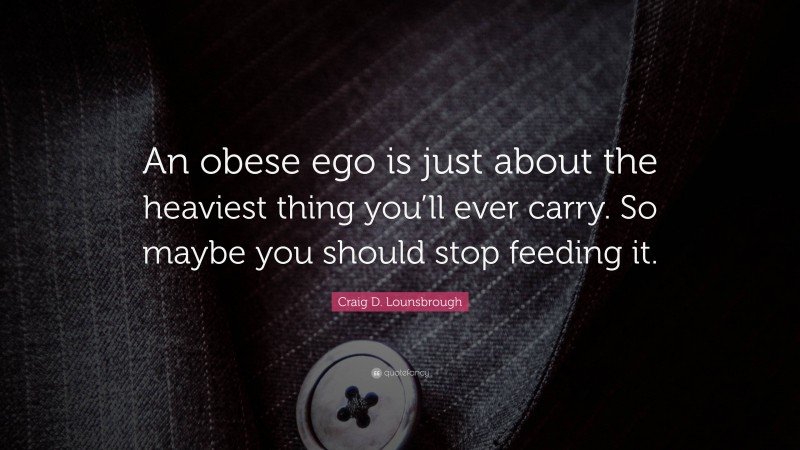 Craig D. Lounsbrough Quote: “An obese ego is just about the heaviest thing you’ll ever carry. So maybe you should stop feeding it.”