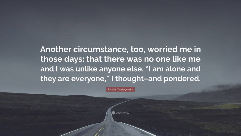 Fyodor Dostoyevsky Quote: “Another circumstance, too, worried me in those days: that there was no one like me and I was unlike anyone else. “I am alone and they are everyone,” I thought–and pondered.”