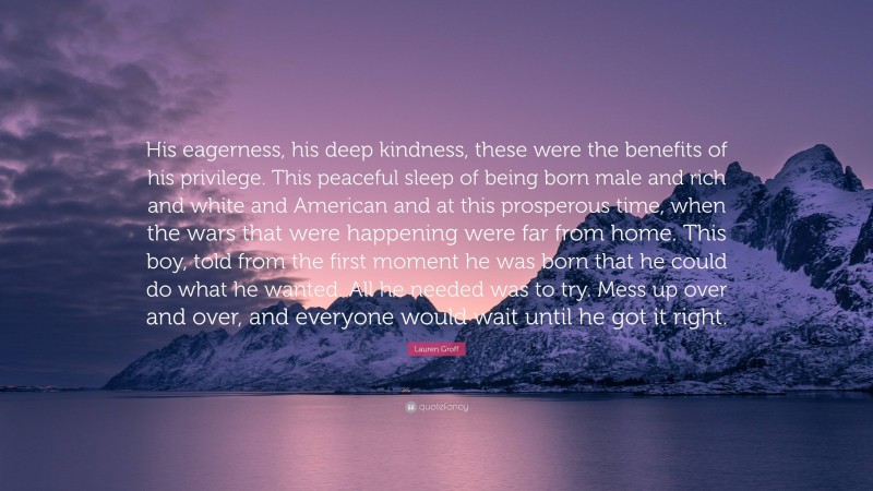 Lauren Groff Quote: “His eagerness, his deep kindness, these were the benefits of his privilege. This peaceful sleep of being born male and rich and white and American and at this prosperous time, when the wars that were happening were far from home. This boy, told from the first moment he was born that he could do what he wanted. All he needed was to try. Mess up over and over, and everyone would wait until he got it right.”