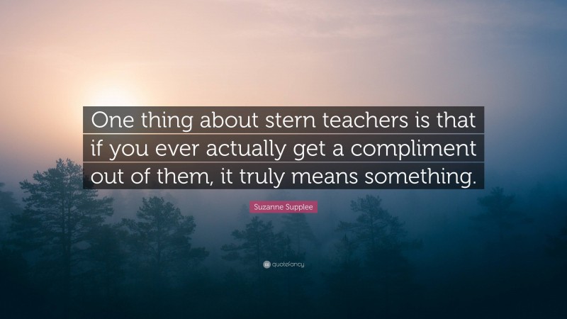 Suzanne Supplee Quote: “One thing about stern teachers is that if you ever actually get a compliment out of them, it truly means something.”