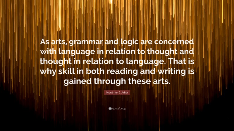 Mortimer J. Adler Quote: “As arts, grammar and logic are concerned with language in relation to thought and thought in relation to language. That is why skill in both reading and writing is gained through these arts.”