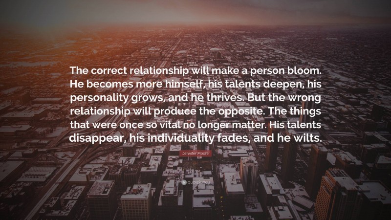 Jennifer Moore Quote: “The correct relationship will make a person bloom. He becomes more himself, his talents deepen, his personality grows, and he thrives. But the wrong relationship will produce the opposite. The things that were once so vital no longer matter. His talents disappear, his individuality fades, and he wilts.”