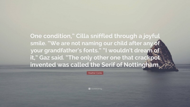 Heather Cocks Quote: “One condition,” Cilla sniffled through a joyful smile. “We are not naming our child after any of your grandfather’s fonts.” “I wouldn’t dream of it,” Gaz said. “The only other one that crackpot invented was called the Serif of Nottingham.”