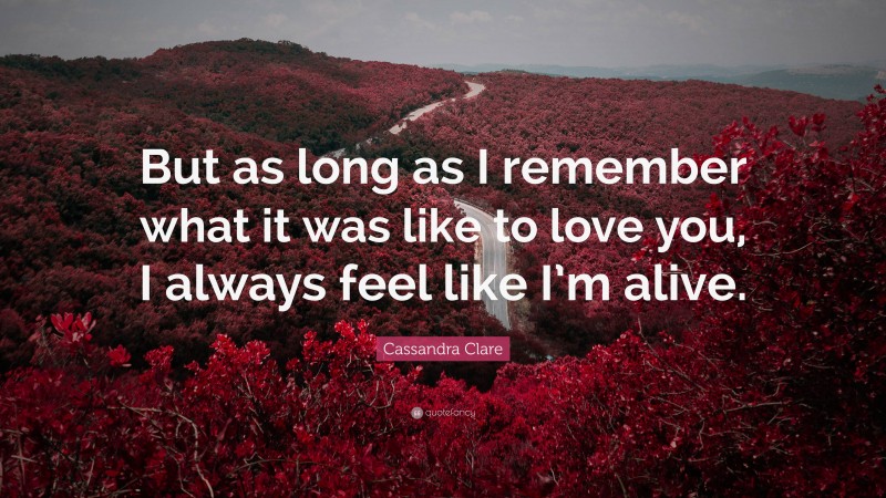 Cassandra Clare Quote: “But as long as I remember what it was like to love you, I always feel like I’m alive.”