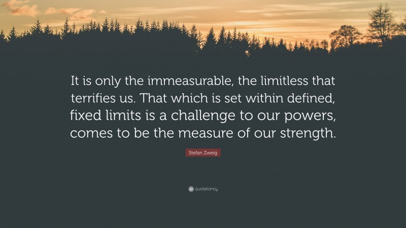 Stefan Zweig Quote: “It is only the immeasurable, the limitless that terrifies us. That which is set within defined, fixed limits is a challenge to our powers, comes to be the measure of our strength.”