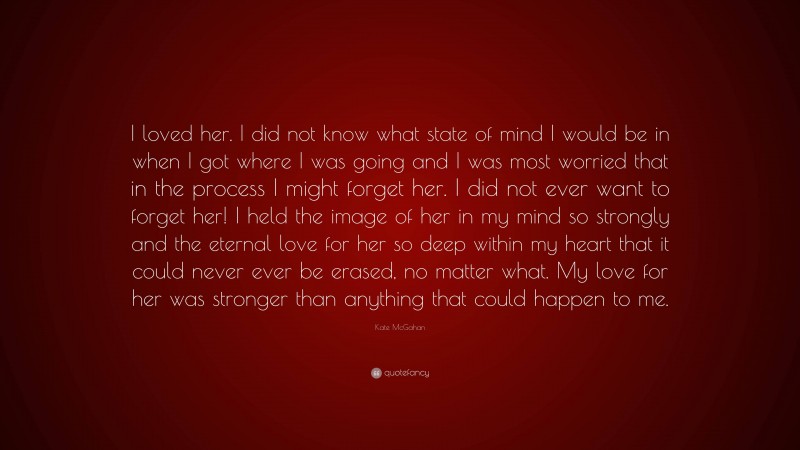 Kate McGahan Quote: “I loved her. I did not know what state of mind I would be in when I got where I was going and I was most worried that in the process I might forget her. I did not ever want to forget her! I held the image of her in my mind so strongly and the eternal love for her so deep within my heart that it could never ever be erased, no matter what. My love for her was stronger than anything that could happen to me.”