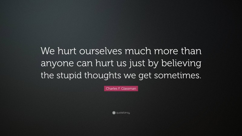 Charles F. Glassman Quote: “We hurt ourselves much more than anyone can hurt us just by believing the stupid thoughts we get sometimes.”