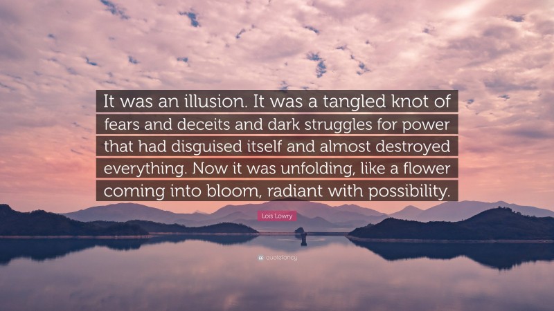 Lois Lowry Quote: “It was an illusion. It was a tangled knot of fears and deceits and dark struggles for power that had disguised itself and almost destroyed everything. Now it was unfolding, like a flower coming into bloom, radiant with possibility.”