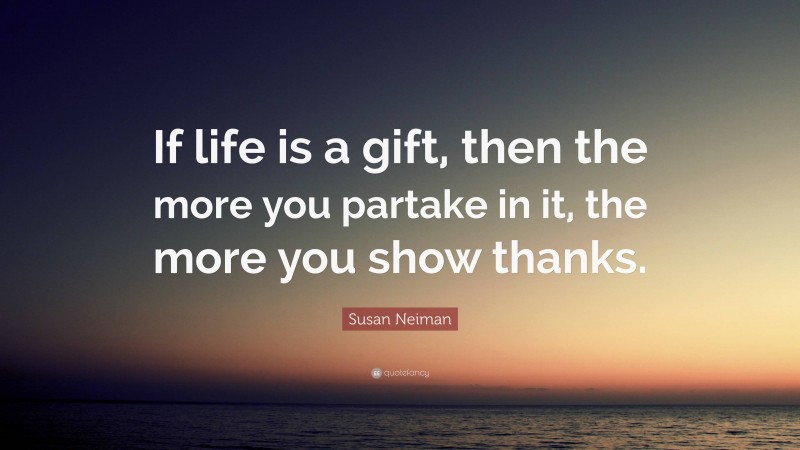 Susan Neiman Quote: “If life is a gift, then the more you partake in it, the more you show thanks.”