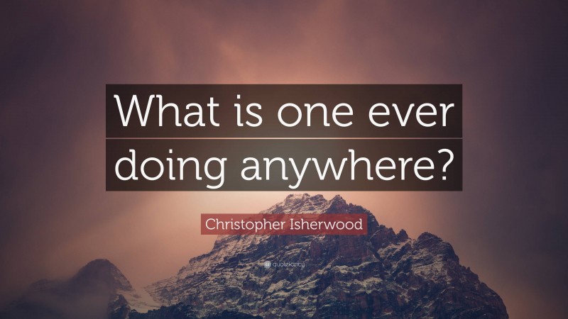 Christopher Isherwood Quote: “What is one ever doing anywhere?”