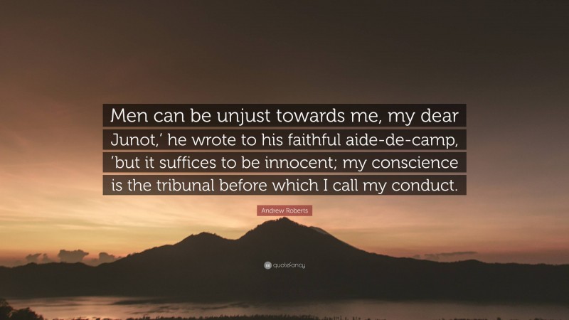 Andrew Roberts Quote: “Men can be unjust towards me, my dear Junot,’ he wrote to his faithful aide-de-camp, ’but it suffices to be innocent; my conscience is the tribunal before which I call my conduct.”