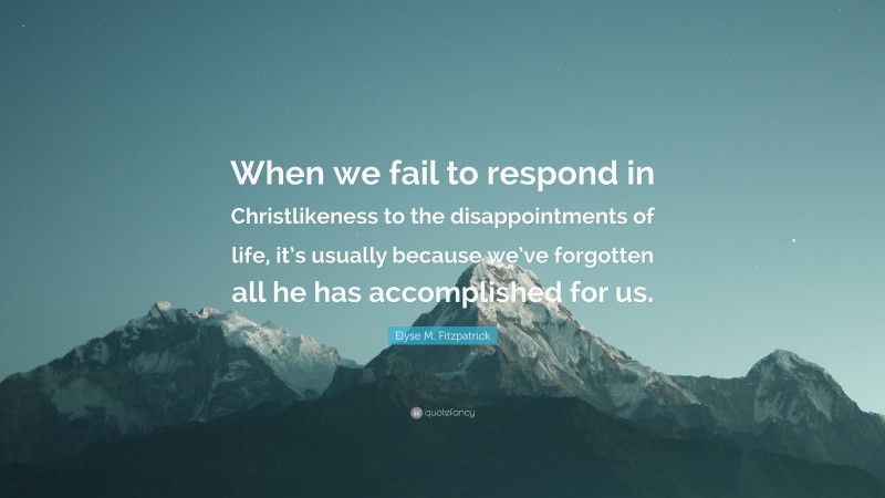 Elyse M. Fitzpatrick Quote: “When we fail to respond in Christlikeness to the disappointments of life, it’s usually because we’ve forgotten all he has accomplished for us.”