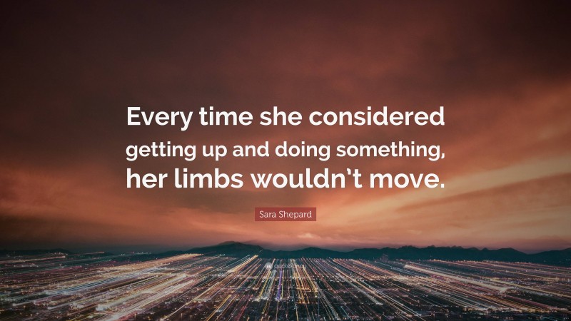 Sara Shepard Quote: “Every time she considered getting up and doing something, her limbs wouldn’t move.”