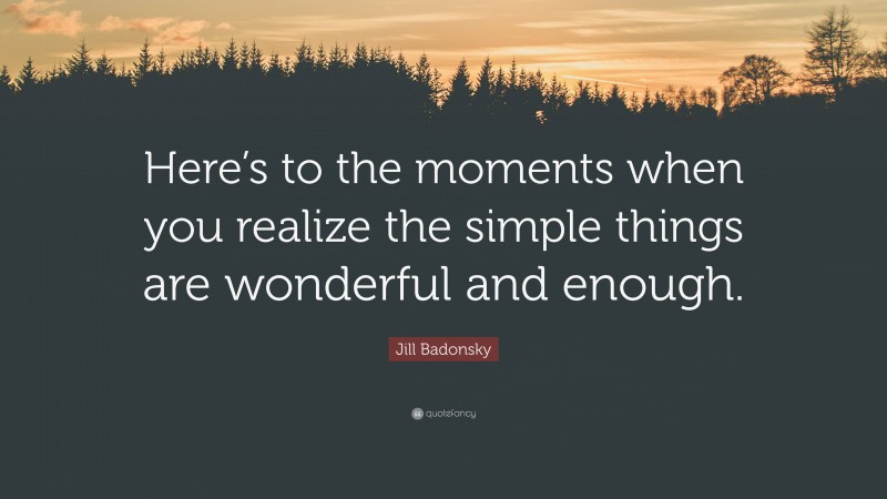 Jill Badonsky Quote: “Here’s to the moments when you realize the simple things are wonderful and enough.”