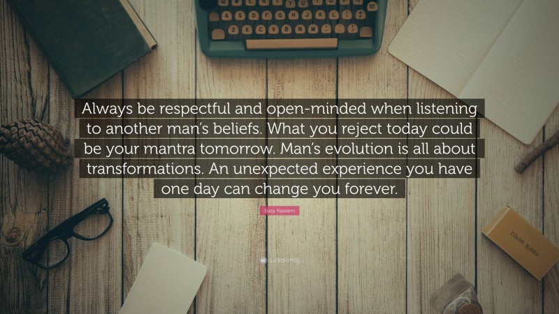 Suzy Kassem Quote: “Always be respectful and open-minded when listening to another man’s beliefs. What you reject today could be your mantra tomorrow. Man’s evolution is all about transformations. An unexpected experience you have one day can change you forever.”