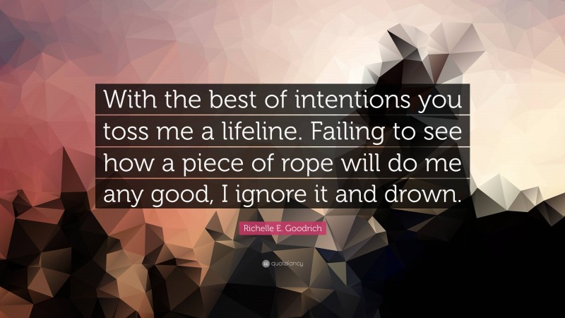 Richelle E. Goodrich Quote: “With the best of intentions you toss me a lifeline. Failing to see how a piece of rope will do me any good, I ignore it and drown.”