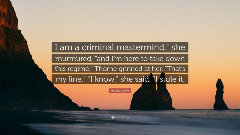 Marissa Meyer Quote: “I am a criminal mastermind,” she murmured, “and I’m here to take down this regime.” Thorne grinned at her. “That’s my line.” “I know,” she said. “I stole it.”