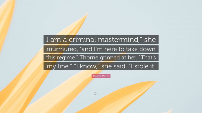 Marissa Meyer Quote: “I am a criminal mastermind,” she murmured, “and I’m here to take down this regime.” Thorne grinned at her. “That’s my line.” “I know,” she said. “I stole it.”