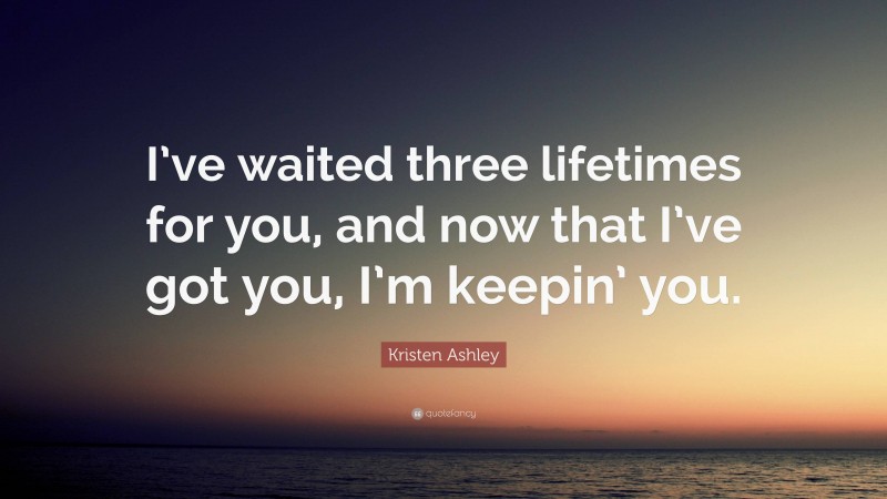 Kristen Ashley Quote: “I’ve waited three lifetimes for you, and now that I’ve got you, I’m keepin’ you.”