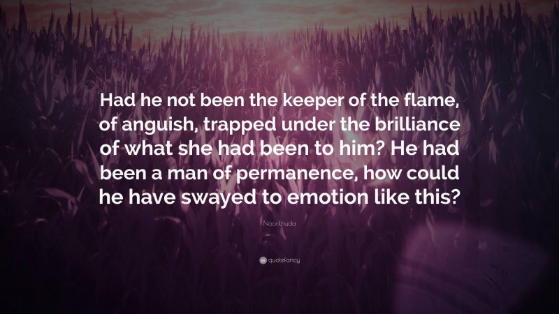 Noorilhuda Quote: “Had he not been the keeper of the flame, of anguish, trapped under the brilliance of what she had been to him? He had been a man of permanence, how could he have swayed to emotion like this?”