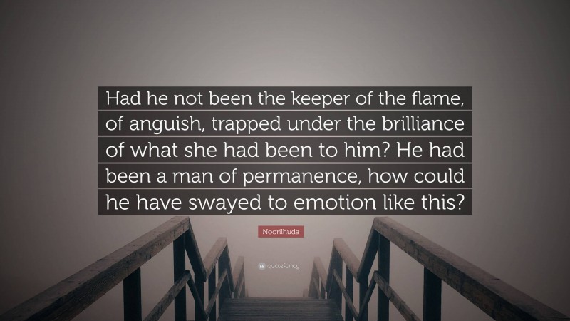 Noorilhuda Quote: “Had he not been the keeper of the flame, of anguish, trapped under the brilliance of what she had been to him? He had been a man of permanence, how could he have swayed to emotion like this?”