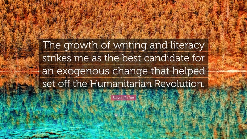 Steven Pinker Quote: “The growth of writing and literacy strikes me as the best candidate for an exogenous change that helped set off the Humanitarian Revolution.”