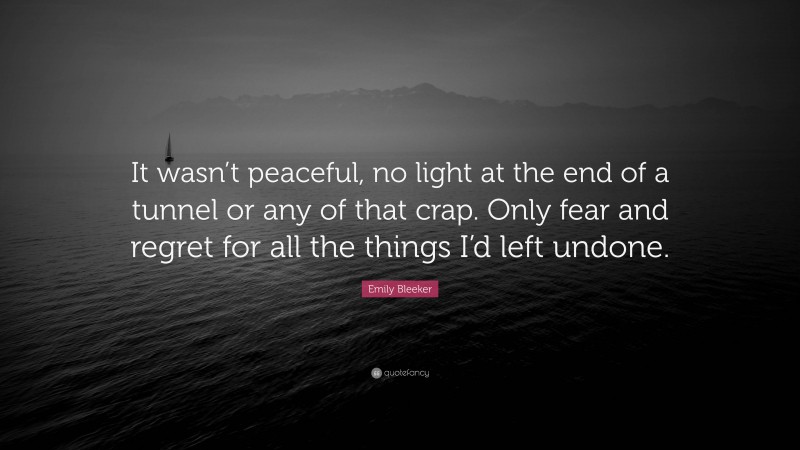 Emily Bleeker Quote: “It wasn’t peaceful, no light at the end of a tunnel or any of that crap. Only fear and regret for all the things I’d left undone.”