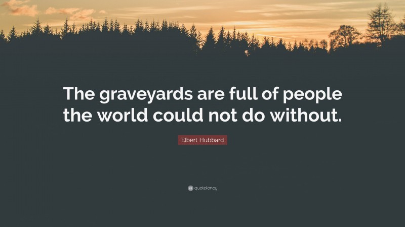 Elbert Hubbard Quote: “The graveyards are full of people the world could not do without.”