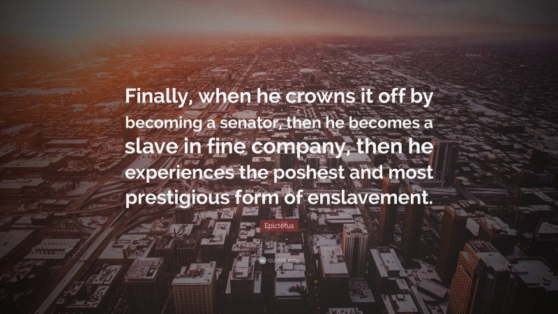 Epictetus Quote: “Finally, when he crowns it off by becoming a senator, then he becomes a slave in fine company, then he experiences the poshest and most prestigious form of enslavement.”