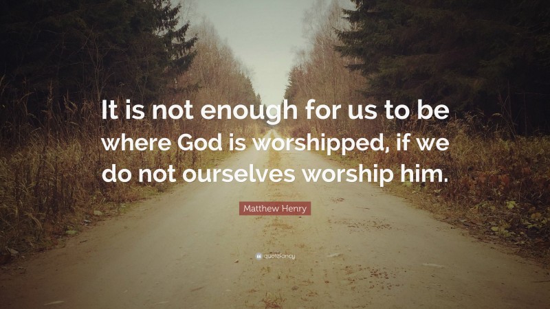 Matthew Henry Quote: “It is not enough for us to be where God is worshipped, if we do not ourselves worship him.”