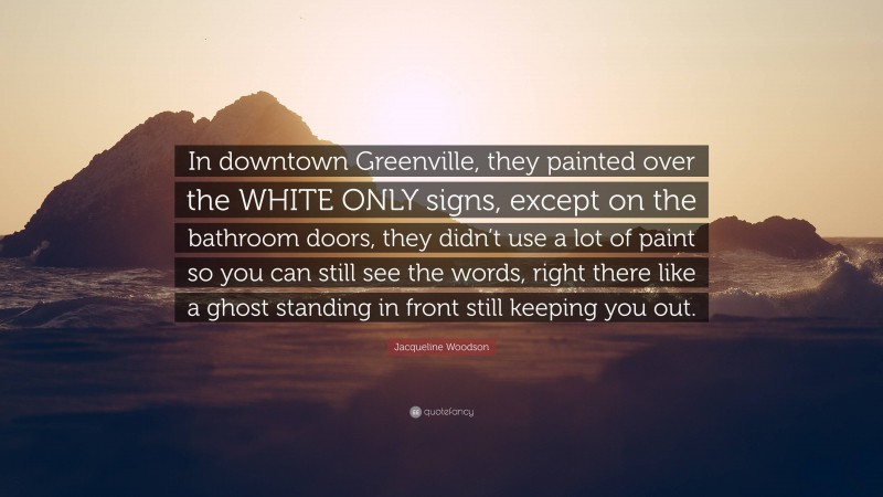 Jacqueline Woodson Quote: “In downtown Greenville, they painted over the WHITE ONLY signs, except on the bathroom doors, they didn’t use a lot of paint so you can still see the words, right there like a ghost standing in front still keeping you out.”